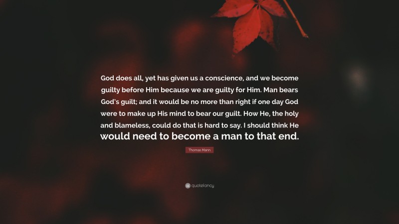 Thomas Mann Quote: “God does all, yet has given us a conscience, and we become guilty before Him because we are guilty for Him. Man bears God’s guilt; and it would be no more than right if one day God were to make up His mind to bear our guilt. How He, the holy and blameless, could do that is hard to say. I should think He would need to become a man to that end.”