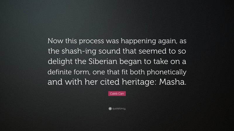 Caleb Carr Quote: “Now this process was happening again, as the shash-ing sound that seemed to so delight the Siberian began to take on a definite form, one that fit both phonetically and with her cited heritage: Masha.”