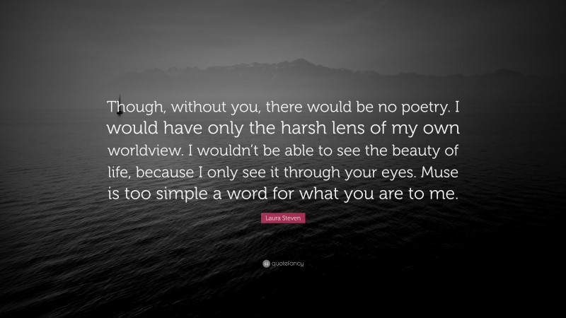Laura Steven Quote: “Though, without you, there would be no poetry. I would have only the harsh lens of my own worldview. I wouldn’t be able to see the beauty of life, because I only see it through your eyes. Muse is too simple a word for what you are to me.”