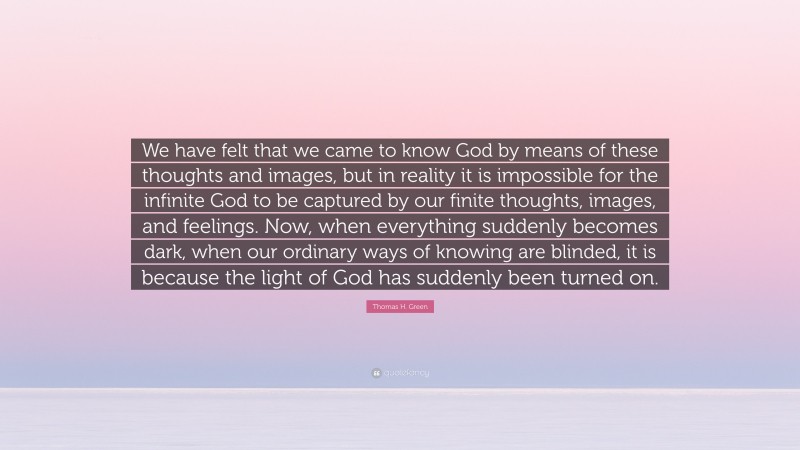 Thomas H. Green Quote: “We have felt that we came to know God by means of these thoughts and images, but in reality it is impossible for the infinite God to be captured by our finite thoughts, images, and feelings. Now, when everything suddenly becomes dark, when our ordinary ways of knowing are blinded, it is because the light of God has suddenly been turned on.”