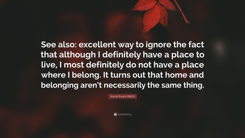 Jenna Evans Welch Quote: “See also: excellent way to ignore the fact that although I definitely have a place to live, I most definitely do not have a place where I belong. It turns out that home and belonging aren’t necessarily the same thing.”