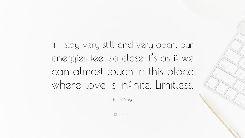 Emma Grey Quote: “If I stay very still and very open, our energies feel so close it’s as if we can almost touch in this place where love is infinite. Limitless.”
