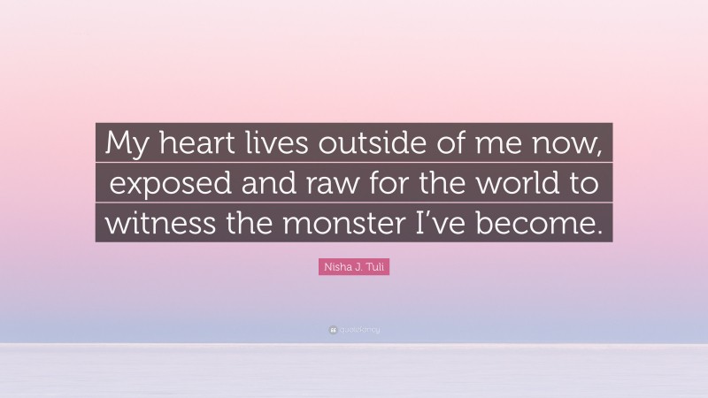 Nisha J. Tuli Quote: “My heart lives outside of me now, exposed and raw for the world to witness the monster I’ve become.”