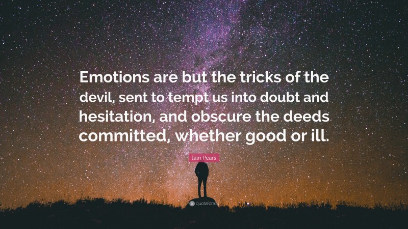 Iain Pears Quote: “Emotions are but the tricks of the devil, sent to tempt us into doubt and hesitation, and obscure the deeds committed, whether good or ill.”