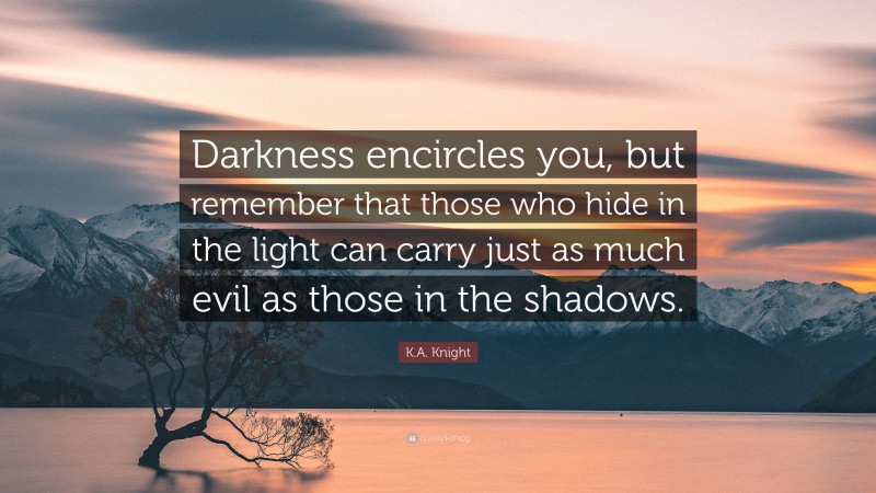 K.A. Knight Quote: “Darkness encircles you, but remember that those who hide in the light can carry just as much evil as those in the shadows.”