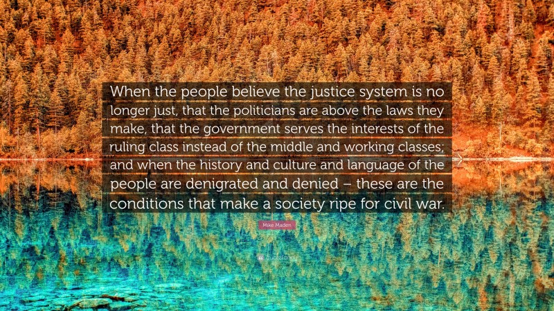 Mike Maden Quote: “When the people believe the justice system is no longer just, that the politicians are above the laws they make, that the government serves the interests of the ruling class instead of the middle and working classes; and when the history and culture and language of the people are denigrated and denied – these are the conditions that make a society ripe for civil war.”