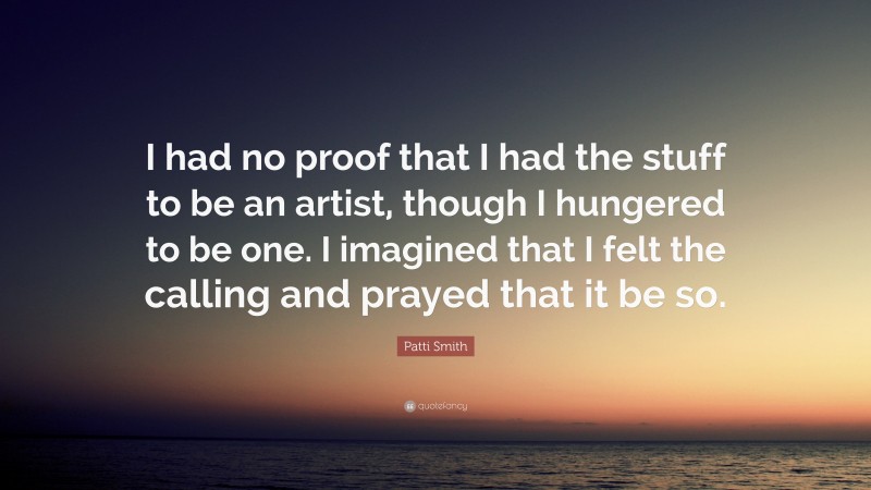 Patti Smith Quote: “I had no proof that I had the stuff to be an artist, though I hungered to be one. I imagined that I felt the calling and prayed that it be so.”