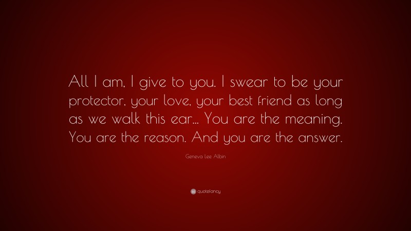 Geneva Lee Albin Quote: “All I am, I give to you. I swear to be your protector, your love, your best friend as long as we walk this ear... You are the meaning. You are the reason. And you are the answer.”
