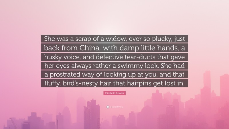 Elizabeth Bowen Quote: “She was a scrap of a widow, ever so plucky, just back from China, with damp little hands, a husky voice, and defective tear-ducts that gave her eyes always rather a swimmy look. She had a prostrated way of looking up at you, and that fluffy, bird’s-nesty hair that hairpins get lost in.”