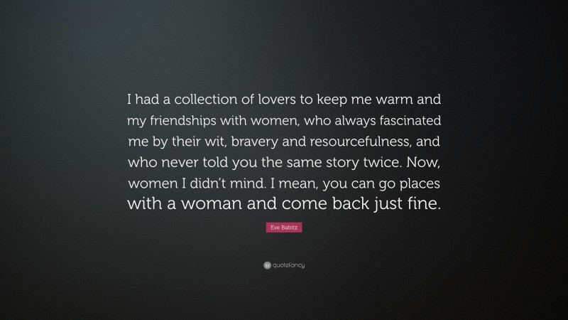 Eve Babitz Quote: “I had a collection of lovers to keep me warm and my friendships with women, who always fascinated me by their wit, bravery and resourcefulness, and who never told you the same story twice. Now, women I didn’t mind. I mean, you can go places with a woman and come back just fine.”