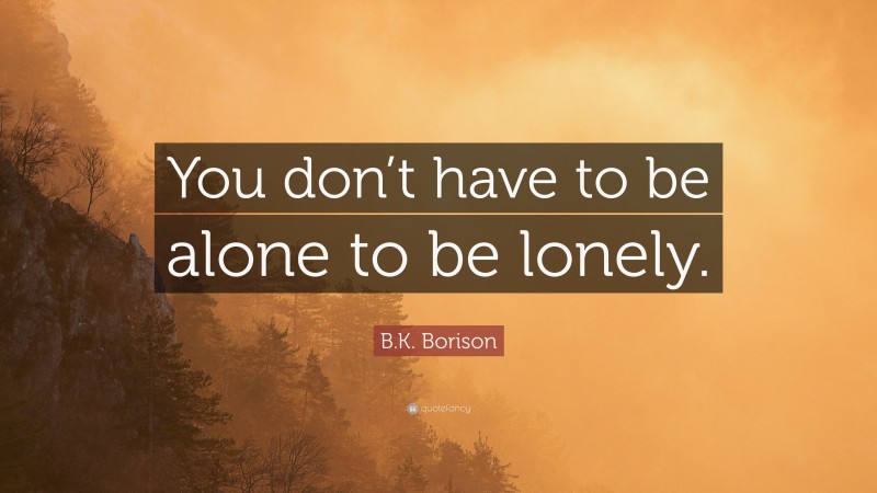 B.K. Borison Quote: “You don’t have to be alone to be lonely.”