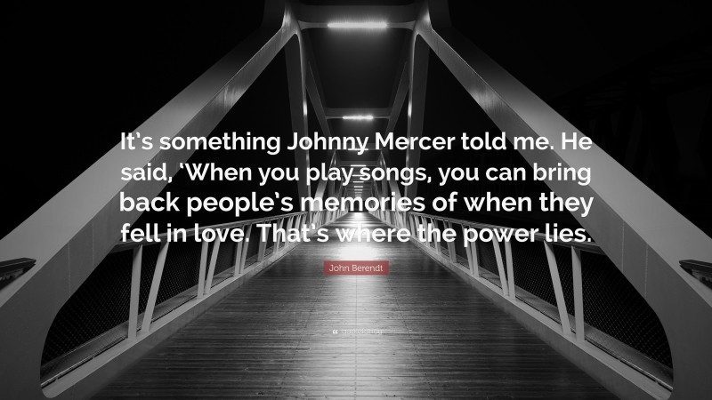 John Berendt Quote: “It’s something Johnny Mercer told me. He said, ‘When you play songs, you can bring back people’s memories of when they fell in love. That’s where the power lies.”