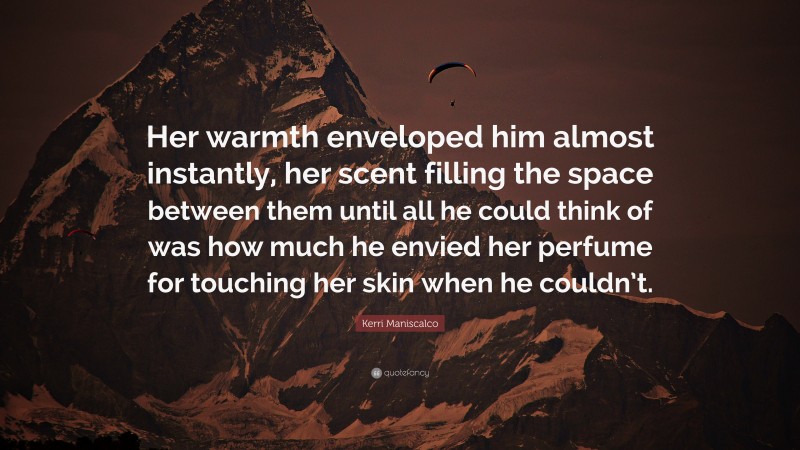 Kerri Maniscalco Quote: “Her warmth enveloped him almost instantly, her scent filling the space between them until all he could think of was how much he envied her perfume for touching her skin when he couldn’t.”