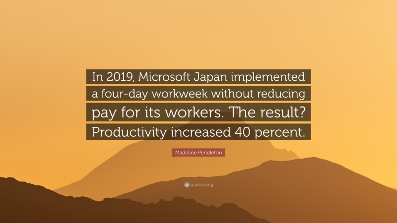 Madeline Pendleton Quote: “In 2019, Microsoft Japan implemented a four-day workweek without reducing pay for its workers. The result? Productivity increased 40 percent.”