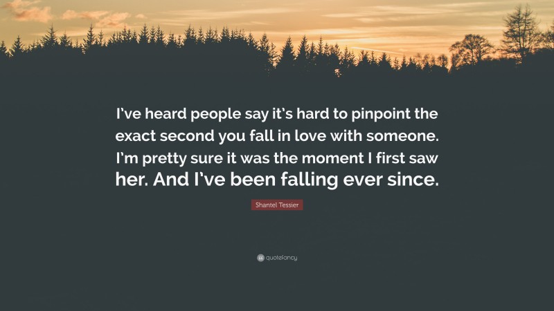 Shantel Tessier Quote: “I’ve heard people say it’s hard to pinpoint the exact second you fall in love with someone. I’m pretty sure it was the moment I first saw her. And I’ve been falling ever since.”