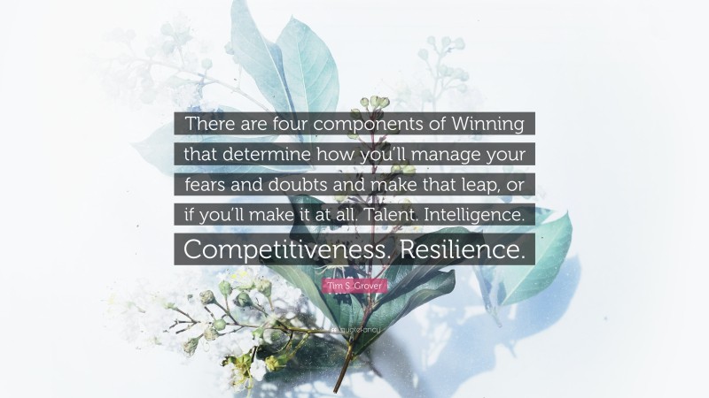 Tim S. Grover Quote: “There are four components of Winning that determine how you’ll manage your fears and doubts and make that leap, or if you’ll make it at all. Talent. Intelligence. Competitiveness. Resilience.”