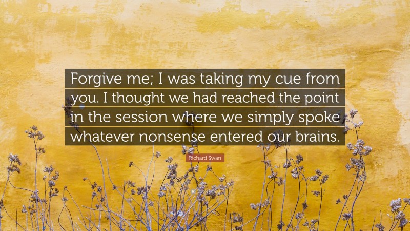 Richard Swan Quote: “Forgive me; I was taking my cue from you. I thought we had reached the point in the session where we simply spoke whatever nonsense entered our brains.”
