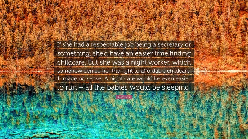 Rufi Thorpe Quote: “If she had a respectable job being a secretary or something, she’d have an easier time finding childcare. But she was a night worker, which somehow denied her the right to affordable childcare. It made no sense! A night care would be even easier to run – all the babies would be sleeping!”