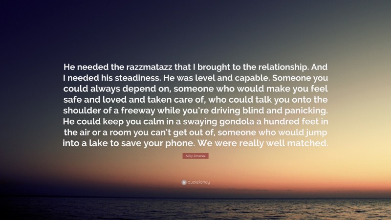 Abby Jimenez Quote: “He needed the razzmatazz that I brought to the relationship. And I needed his steadiness. He was level and capable. Someone you could always depend on, someone who would make you feel safe and loved and taken care of, who could talk you onto the shoulder of a freeway while you’re driving blind and panicking. He could keep you calm in a swaying gondola a hundred feet in the air or a room you can’t get out of, someone who would jump into a lake to save your phone. We were really well matched.”