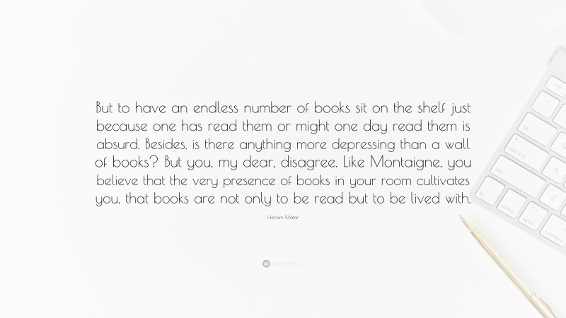 Hisham Matar Quote: “But to have an endless number of books sit on the shelf just because one has read them or might one day read them is absurd. Besides, is there anything more depressing than a wall of books? But you, my dear, disagree. Like Montaigne, you believe that the very presence of books in your room cultivates you, that books are not only to be read but to be lived with.”