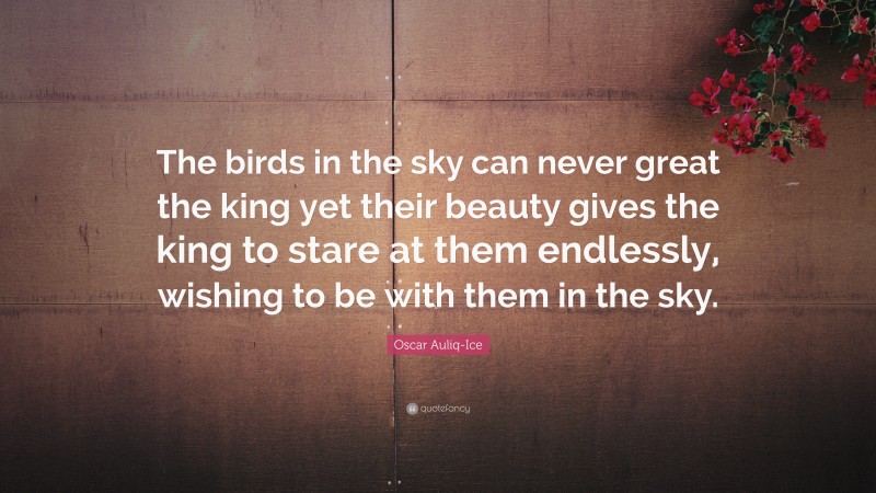 Oscar Auliq-Ice Quote: “The birds in the sky can never great the king yet their beauty gives the king to stare at them endlessly, wishing to be with them in the sky.”