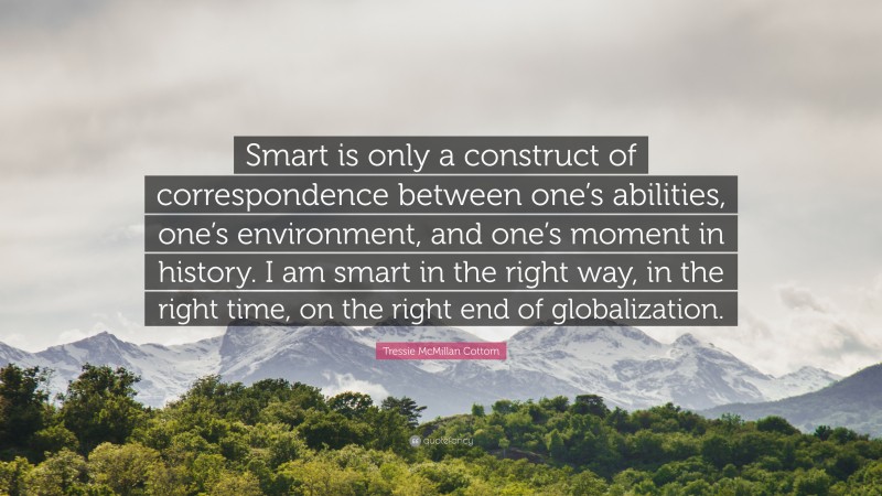 Tressie McMillan Cottom Quote: “Smart is only a construct of correspondence between one’s abilities, one’s environment, and one’s moment in history. I am smart in the right way, in the right time, on the right end of globalization.”