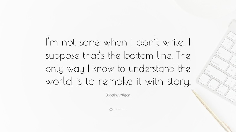 Dorothy Allison Quote: “I’m not sane when I don’t write. I suppose that’s the bottom line. The only way I know to understand the world is to remake it with story.”