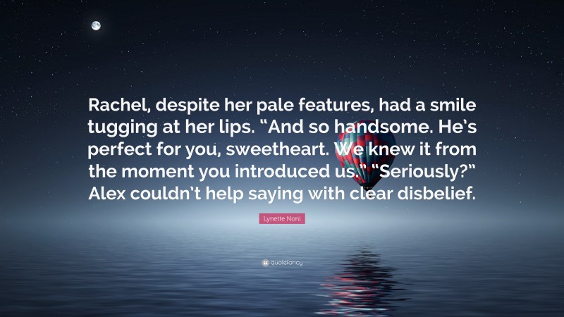 Lynette Noni Quote: “Rachel, despite her pale features, had a smile tugging at her lips. “And so handsome. He’s perfect for you, sweetheart. We knew it from the moment you introduced us.” “Seriously?” Alex couldn’t help saying with clear disbelief.”