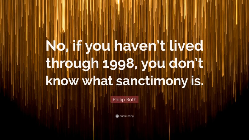 Philip Roth Quote: “No, if you haven’t lived through 1998, you don’t know what sanctimony is.”