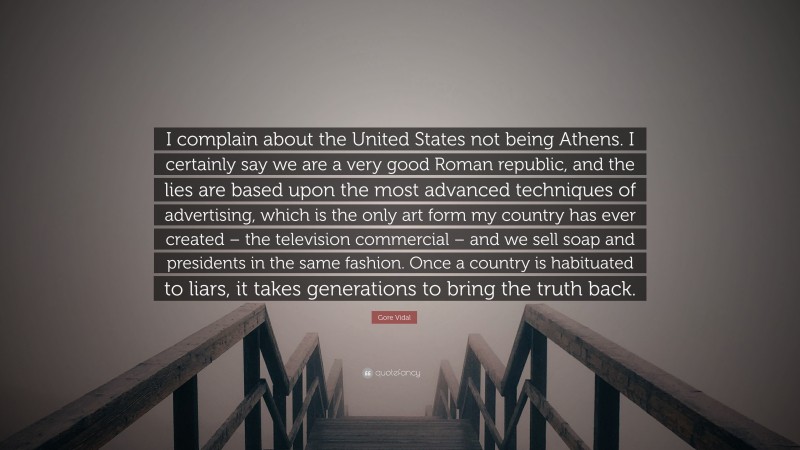 Gore Vidal Quote: “I complain about the United States not being Athens. I certainly say we are a very good Roman republic, and the lies are based upon the most advanced techniques of advertising, which is the only art form my country has ever created – the television commercial – and we sell soap and presidents in the same fashion. Once a country is habituated to liars, it takes generations to bring the truth back.”