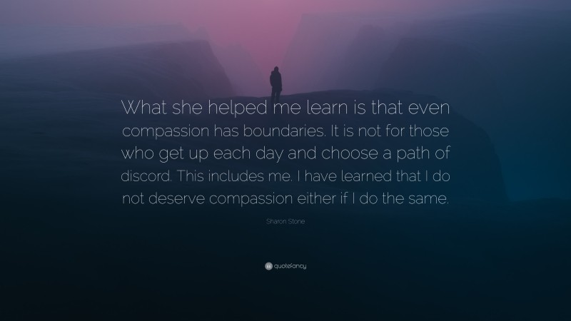 Sharon Stone Quote: “What she helped me learn is that even compassion has boundaries. It is not for those who get up each day and choose a path of discord. This includes me. I have learned that I do not deserve compassion either if I do the same.”