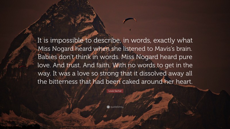 Louis Sachar Quote: “It is impossible to describe, in words, exactly what Miss Nogard heard when she listened to Mavis’s brain. Babies don’t think in words. Miss Nogard heard pure love. And trust. And faith. With no words to get in the way. It was a love so strong that it dissolved away all the bitterness that had been caked around her heart.”
