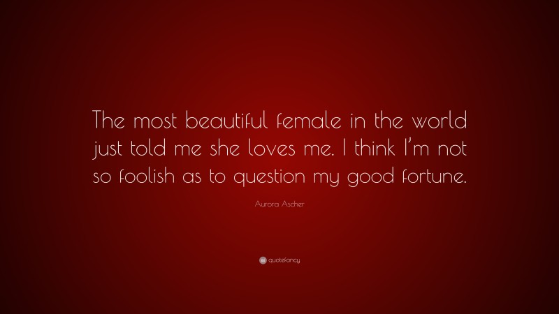 Aurora Ascher Quote: “The most beautiful female in the world just told me she loves me. I think I’m not so foolish as to question my good fortune.”