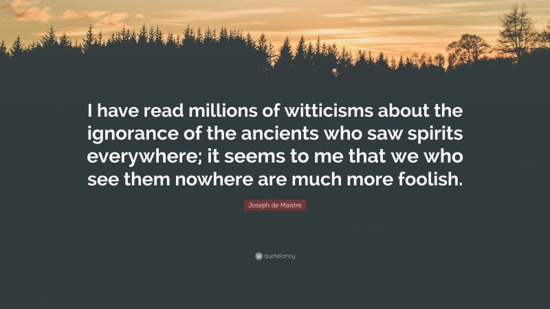 Joseph de Maistre Quote: “I have read millions of witticisms about the ignorance of the ancients who saw spirits everywhere; it seems to me that we who see them nowhere are much more foolish.”