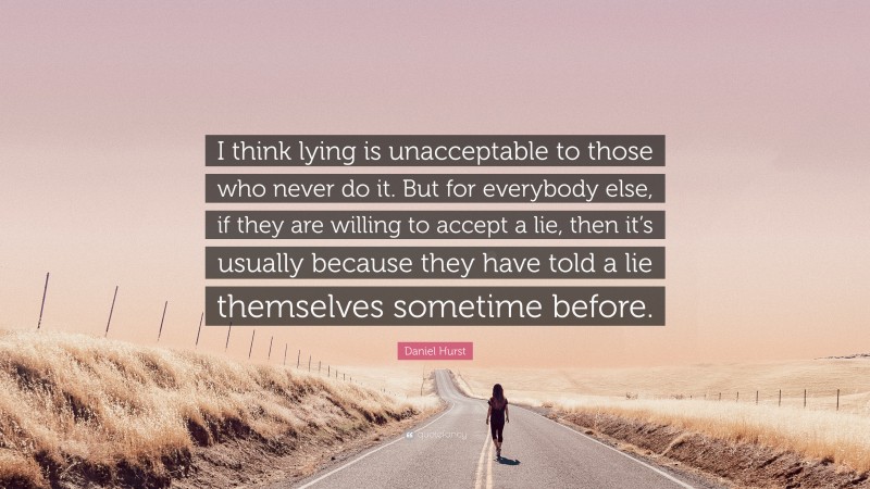 Daniel Hurst Quote: “I think lying is unacceptable to those who never do it. But for everybody else, if they are willing to accept a lie, then it’s usually because they have told a lie themselves sometime before.”