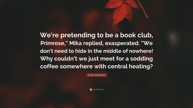 Sangu Mandanna Quote: “We’re pretending to be a book club, Primrose,” Mika replied, exasperated. “We don’t need to hide in the middle of nowhere! Why couldn’t we just meet for a sodding coffee somewhere with central heating?”