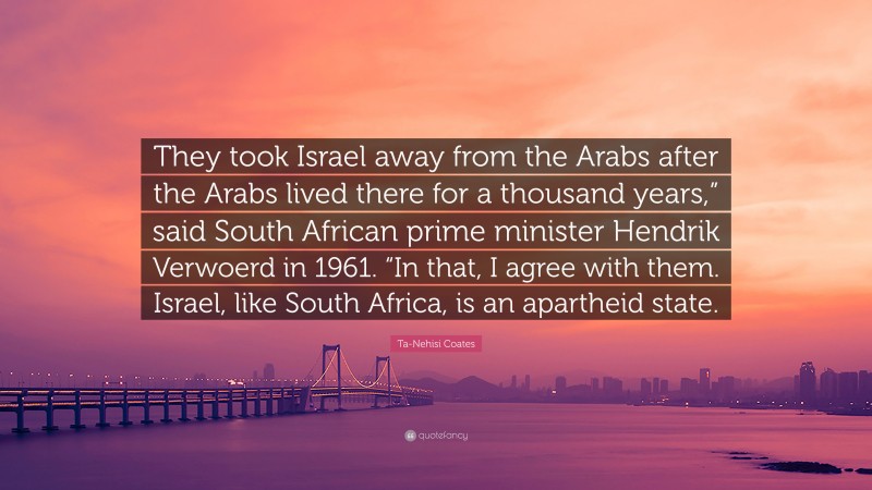 Ta-Nehisi Coates Quote: “They took Israel away from the Arabs after the Arabs lived there for a thousand years,” said South African prime minister Hendrik Verwoerd in 1961. “In that, I agree with them. Israel, like South Africa, is an apartheid state.”
