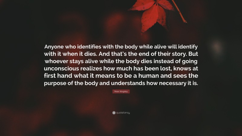Peter Kingsley Quote: “Anyone who identifies with the body while alive will identify with it when it dies. And that’s the end of their story. But whoever stays alive while the body dies instead of going unconscious realizes how much has been lost, knows at first hand what it means to be a human and sees the purpose of the body and understands how necessary it is.”