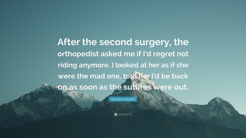 Geraldine Brooks Quote: “After the second surgery, the orthopedist asked me if I’d regret not riding anymore. I looked at her as if she were the mad one, told her I’d be back on as soon as the sutures were out.”