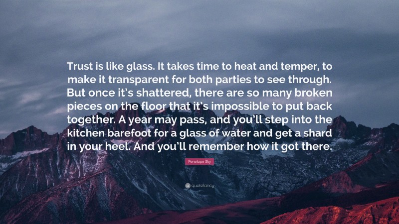 Penelope Sky Quote: “Trust is like glass. It takes time to heat and temper, to make it transparent for both parties to see through. But once it’s shattered, there are so many broken pieces on the floor that it’s impossible to put back together. A year may pass, and you’ll step into the kitchen barefoot for a glass of water and get a shard in your heel. And you’ll remember how it got there.”