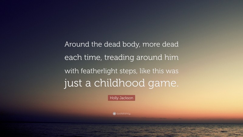 Holly Jackson Quote: “Around the dead body, more dead each time, treading around him with featherlight steps, like this was just a childhood game.”