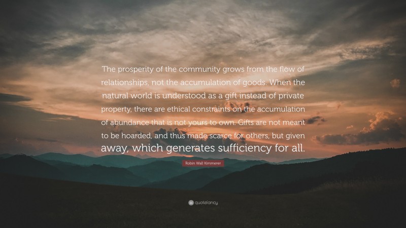 Robin Wall Kimmerer Quote: “The prosperity of the community grows from the flow of relationships, not the accumulation of goods. When the natural world is understood as a gift instead of private property, there are ethical constraints on the accumulation of abundance that is not yours to own. Gifts are not meant to be hoarded, and thus made scarce for others, but given away, which generates sufficiency for all.”