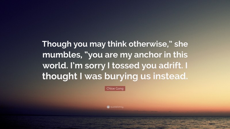 Chloe Gong Quote: “Though you may think otherwise,” she mumbles, “you are my anchor in this world. I’m sorry I tossed you adrift. I thought I was burying us instead.”