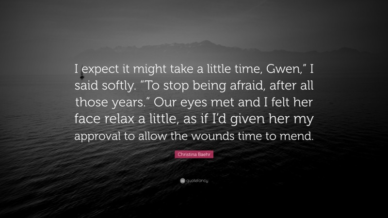 Christina Baehr Quote: “I expect it might take a little time, Gwen,” I said softly. “To stop being afraid, after all those years.” Our eyes met and I felt her face relax a little, as if I’d given her my approval to allow the wounds time to mend.”