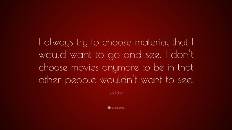 Isla Fisher Quote: “I always try to choose material that I would want to go and see. I don’t choose movies anymore to be in that other people wouldn’t want to see.”