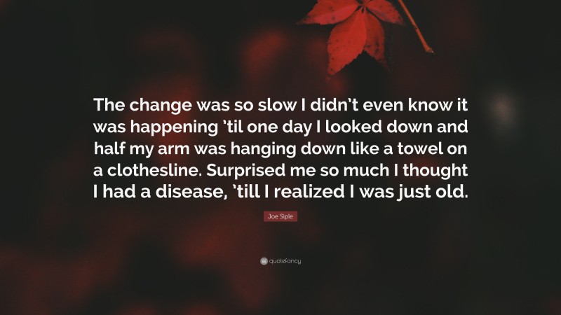 Joe Siple Quote: “The change was so slow I didn’t even know it was happening ’til one day I looked down and half my arm was hanging down like a towel on a clothesline. Surprised me so much I thought I had a disease, ’till I realized I was just old.”