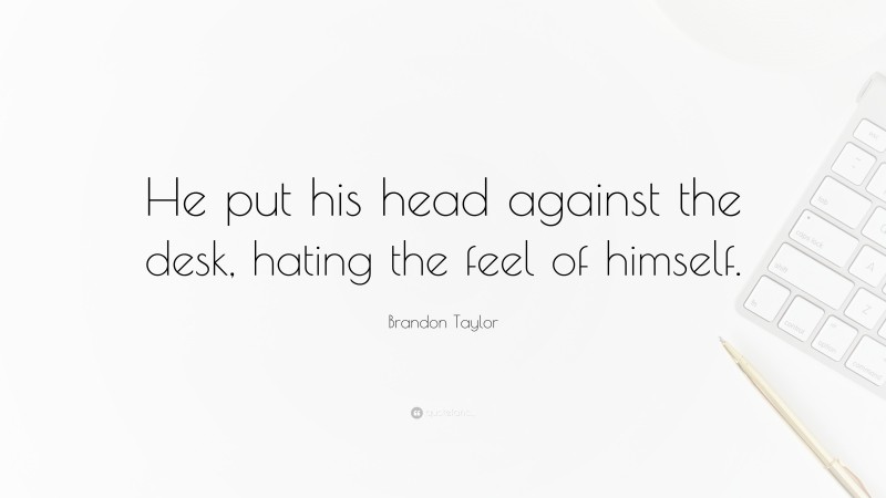 Brandon Taylor Quote: “He put his head against the desk, hating the feel of himself.”