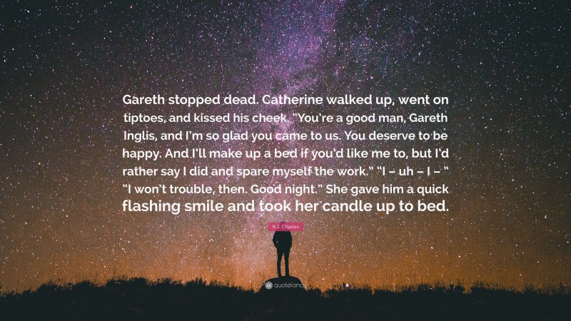 K.J. Charles Quote: “Gareth stopped dead. Catherine walked up, went on tiptoes, and kissed his cheek. “You’re a good man, Gareth Inglis, and I’m so glad you came to us. You deserve to be happy. And I’ll make up a bed if you’d like me to, but I’d rather say I did and spare myself the work.” “I – uh – I – ” “I won’t trouble, then. Good night.” She gave him a quick flashing smile and took her candle up to bed.”