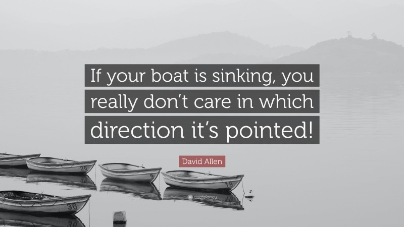 David Allen Quote: “If your boat is sinking, you really don’t care in which direction it’s pointed!”