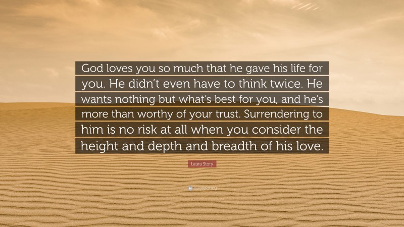 Laura Story Quote: “God loves you so much that he gave his life for you. He didn’t even have to think twice. He wants nothing but what’s best for you, and he’s more than worthy of your trust. Surrendering to him is no risk at all when you consider the height and depth and breadth of his love.”